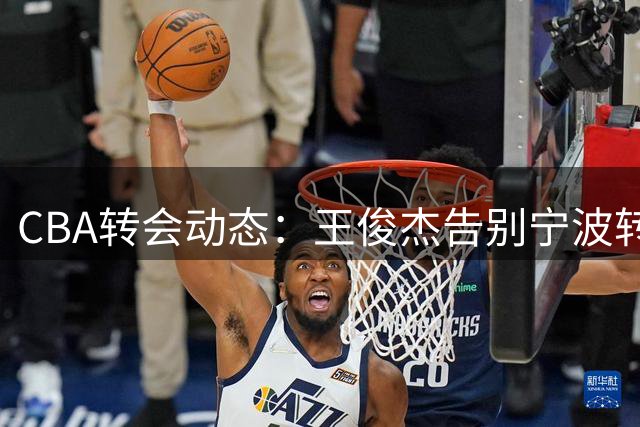 CBA转会动态：王俊杰告别宁波转投山西男篮开启新征程